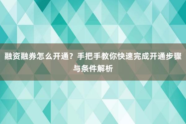 融资融券怎么开通？手把手教你快速完成开通步骤与条件解析