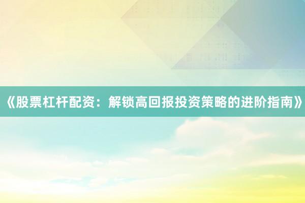 《股票杠杆配资:解锁高回报投资策略的进阶指南》