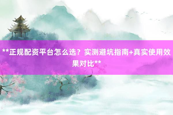 **正规配资平台怎么选？实测避坑指南+真实使用效果对比**
