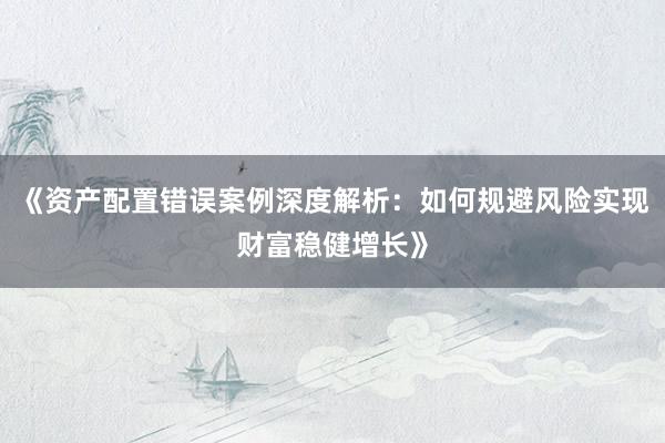 《资产配置错误案例深度解析：如何规避风险实现财富稳健增长》