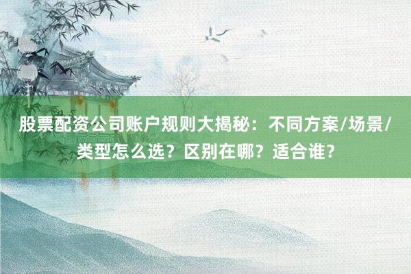 股票配资公司账户规则大揭秘：不同方案/场景/类型怎么选？区别在哪？适合谁？