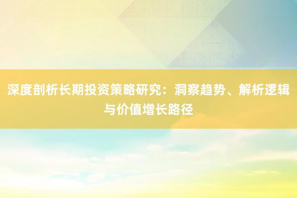 深度剖析长期投资策略研究：洞察趋势、解析逻辑与价值增长路径