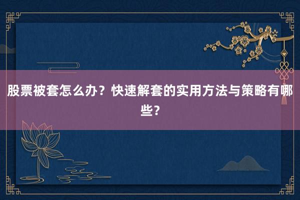 股票被套怎么办？快速解套的实用方法与策略有哪些？