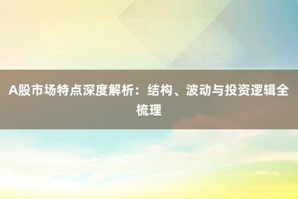 A股市场特点深度解析：结构、波动与投资逻辑全梳理