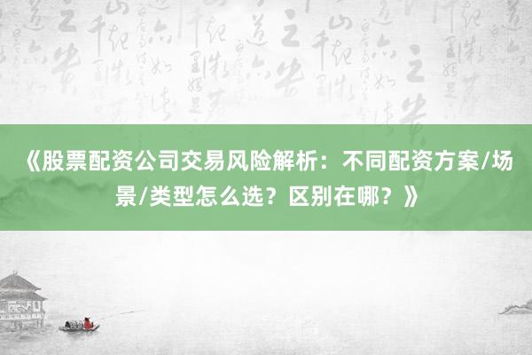 《股票配资公司交易风险解析：不同配资方案/场景/类型怎么选？区别在哪？》
