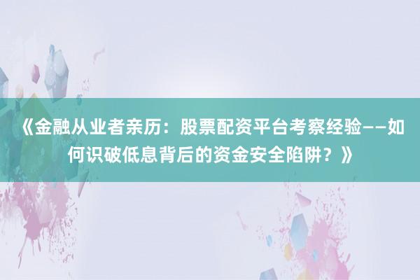 《金融从业者亲历：股票配资平台考察经验——如何识破低息背后的资金安全陷阱？》