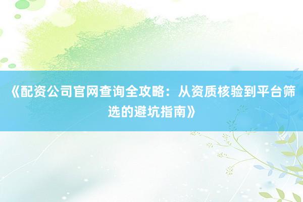 《配资公司官网查询全攻略：从资质核验到平台筛选的避坑指南》