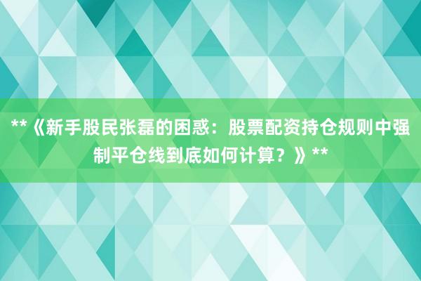 **《新手股民张磊的困惑：股票配资持仓规则中强制平仓线到底如何计算？》**