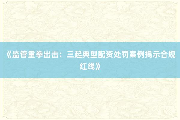 《监管重拳出击：三起典型配资处罚案例揭示合规红线》