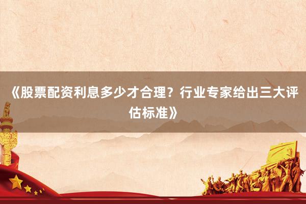 《股票配资利息多少才合理?行业专家给出三大评估标准》