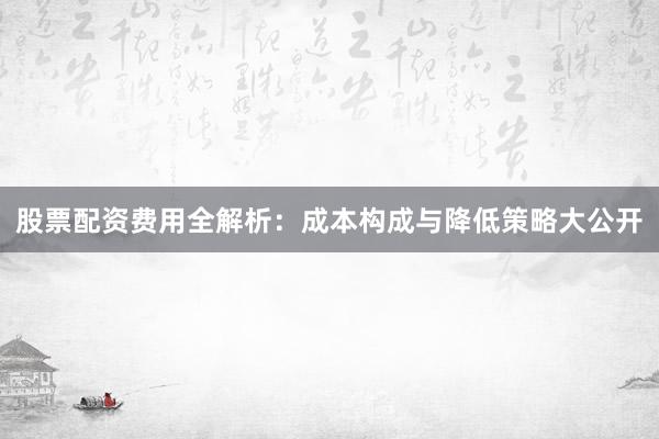 股票配资费用全解析:成本构成与降低策略大公开