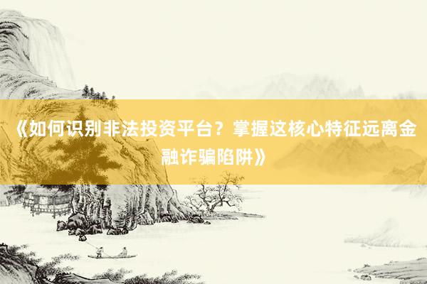 《如何识别非法投资平台?掌握这核心特征远离金融诈骗陷阱》
