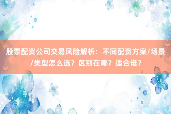 股票配资公司交易风险解析:不同配资方案/场景/类型怎么选?区别在哪?适合谁?