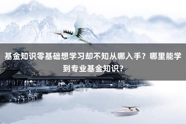 基金知识零基础想学习却不知从哪入手？哪里能学到专业基金知识？