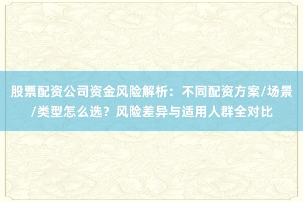 股票配资公司资金风险解析：不同配资方案/场景/类型怎么选？风险差异与适用人群全对比