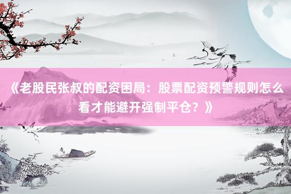 《老股民张叔的配资困局：股票配资预警规则怎么看才能避开强制平仓？》