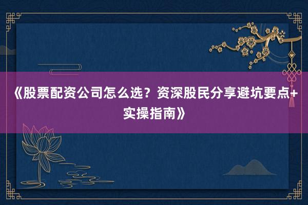《股票配资公司怎么选？资深股民分享避坑要点+实操指南》