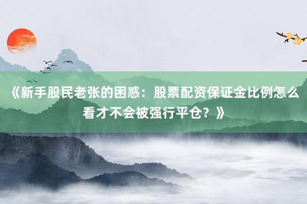 《新手股民老张的困惑：股票配资保证金比例怎么看才不会被强行平仓？》