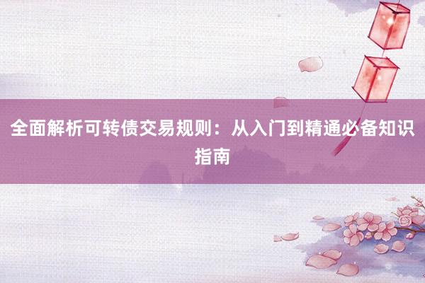 全面解析可转债交易规则：从入门到精通必备知识指南