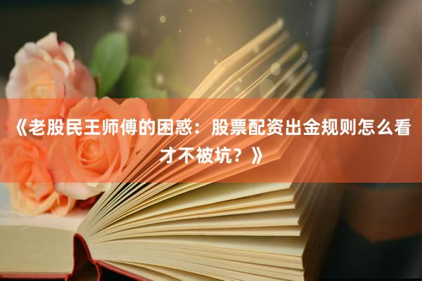 《老股民王师傅的困惑：股票配资出金规则怎么看才不被坑？》