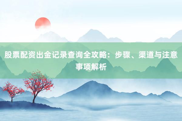 股票配资出金记录查询全攻略：步骤、渠道与注意事项解析