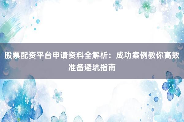 股票配资平台申请资料全解析：成功案例教你高效准备避坑指南