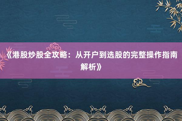 《港股炒股全攻略：从开户到选股的完整操作指南解析》