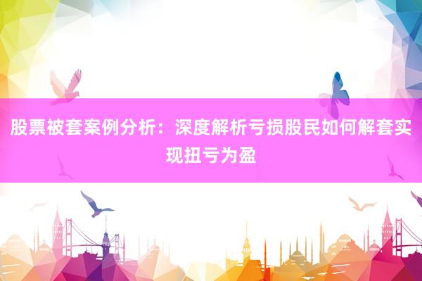 股票被套案例分析：深度解析亏损股民如何解套实现扭亏为盈