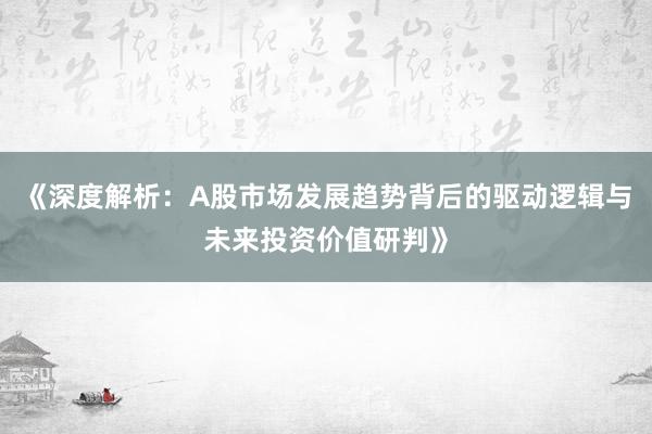 《深度解析：A股市场发展趋势背后的驱动逻辑与未来投资价值研判》
