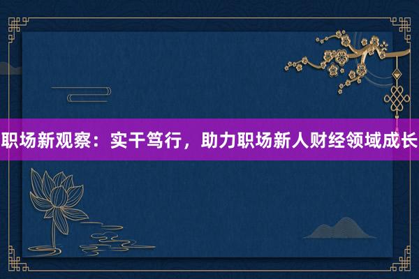 职场新观察：实干笃行，助力职场新人财经领域成长