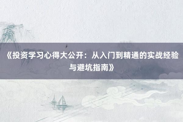 《投资学习心得大公开：从入门到精通的实战经验与避坑指南》