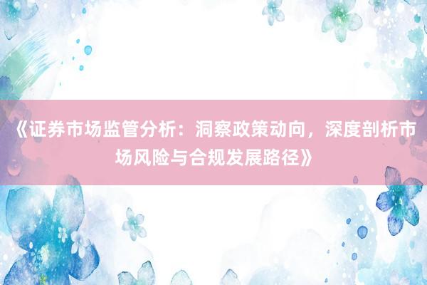 《证券市场监管分析：洞察政策动向，深度剖析市场风险与合规发展路径》