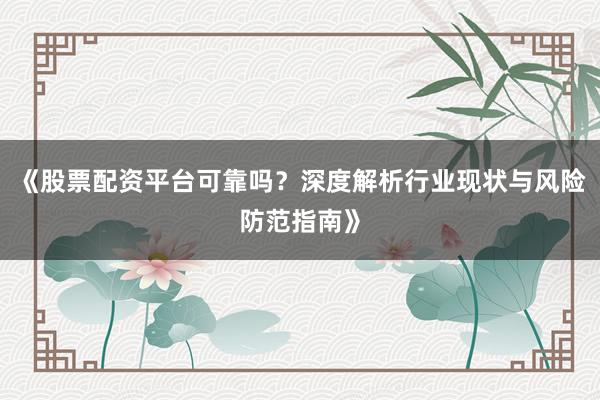 《股票配资平台可靠吗？深度解析行业现状与风险防范指南》