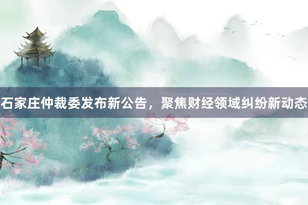 石家庄仲裁委发布新公告，聚焦财经领域纠纷新动态