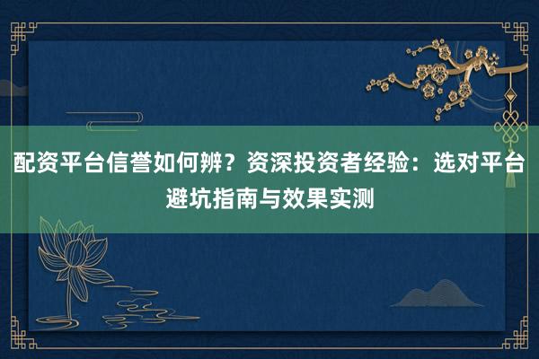 配资平台信誉如何辨？资深投资者经验：选对平台避坑指南与效果实测