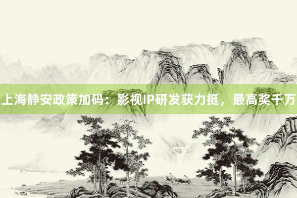 上海静安政策加码：影视IP研发获力挺，最高奖千万