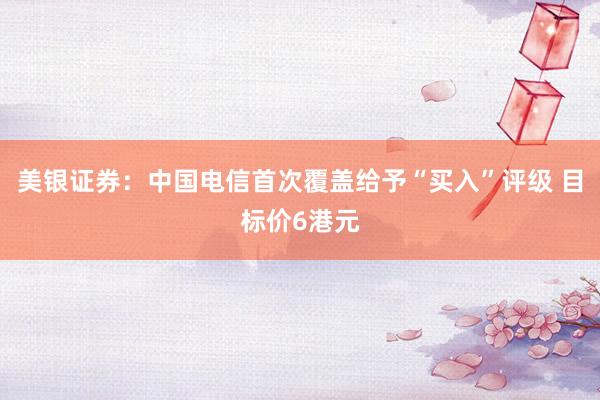 美银证券:中国电信首次覆盖给予“买入”评级 目标价6港元