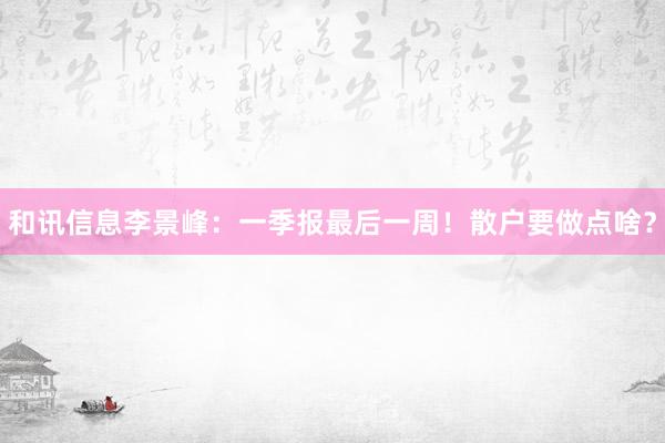 和讯信息李景峰：一季报最后一周！散户要做点啥？
