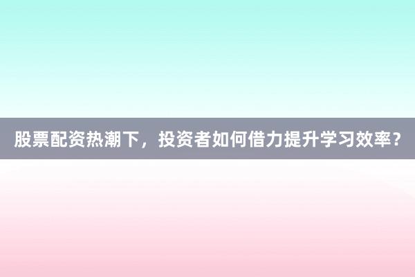 股票配资热潮下，投资者如何借力提升学习效率？