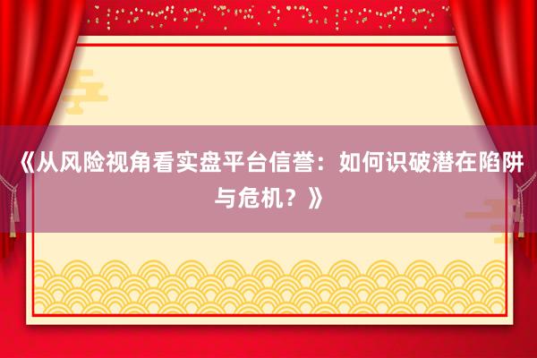 《从风险视角看实盘平台信誉：如何识破潜在陷阱与危机？》